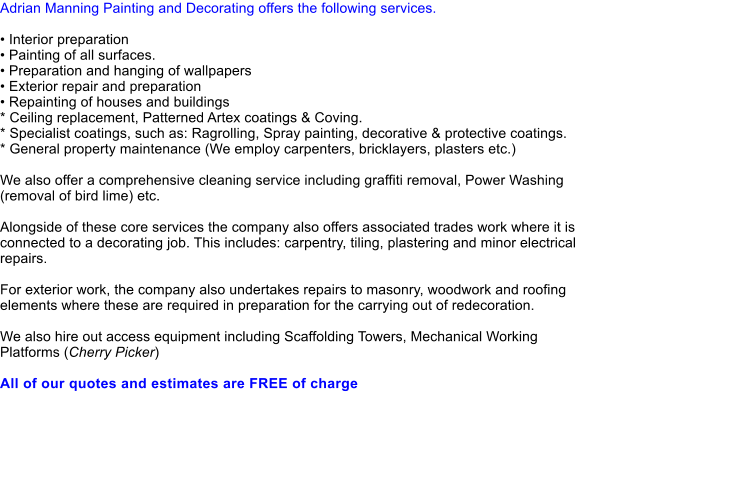 Adrian Manning Painting and Decorating offers the following services.   Interior preparation  Painting of all surfaces.  Preparation and hanging of wallpapers  Exterior repair and preparation  Repainting of houses and buildings * Ceiling replacement, Patterned Artex coatings & Coving. * Specialist coatings, such as: Ragrolling, Spray painting, decorative & protective coatings. * General property maintenance (We employ carpenters, bricklayers, plasters etc.)  We also offer a comprehensive cleaning service including graffiti removal, Power Washing (removal of bird lime) etc.  Alongside of these core services the company also offers associated trades work where it is connected to a decorating job. This includes: carpentry, tiling, plastering and minor electrical repairs.  For exterior work, the company also undertakes repairs to masonry, woodwork and roofing elements where these are required in preparation for the carrying out of redecoration.  We also hire out access equipment including Scaffolding Towers, Mechanical Working Platforms (Cherry Picker)  All of our quotes and estimates are FREE of charge